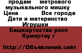 продам 1,5метрового музыкального мишку › Цена ­ 2 500 - Все города Дети и материнство » Игрушки   . Башкортостан респ.,Кумертау г.